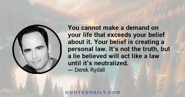 You cannot make a demand on your life that exceeds your belief about it. Your belief is creating a personal law. It’s not the truth, but a lie believed will act like a law until it’s neutralized.