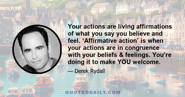 Your actions are living affirmations of what you say you believe and feel. ‘Affirmative action’ is when your actions are in congruence with your beliefs & feelings. You’re doing it to make YOU welcome.