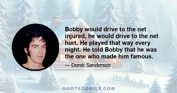 Bobby would drive to the net injured, he would drive to the net hurt. He played that way every night. He told Bobby that he was the one who made him famous.