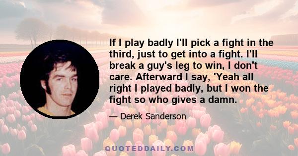 If I play badly I'll pick a fight in the third, just to get into a fight. I'll break a guy's leg to win, I don't care. Afterward I say, 'Yeah all right I played badly, but I won the fight so who gives a damn.