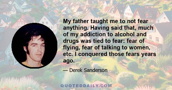 My father taught me to not fear anything. Having said that, much of my addiction to alcohol and drugs was tied to fear: fear of flying, fear of talking to women, etc. I conquered those fears years ago.