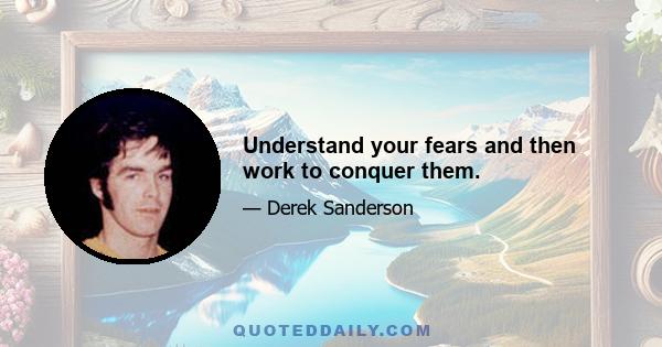 Understand your fears and then work to conquer them.