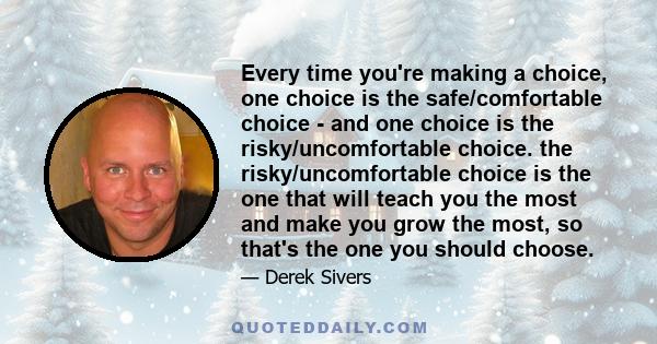 Every time you're making a choice, one choice is the safe/comfortable choice - and one choice is the risky/uncomfortable choice. the risky/uncomfortable choice is the one that will teach you the most and make you grow