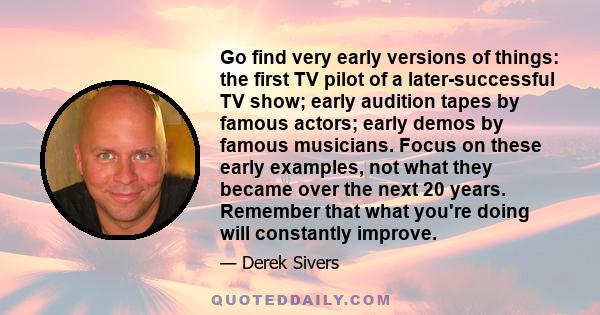 Go find very early versions of things: the first TV pilot of a later-successful TV show; early audition tapes by famous actors; early demos by famous musicians. Focus on these early examples, not what they became over