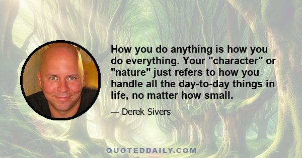 How you do anything is how you do everything. Your character or nature just refers to how you handle all the day-to-day things in life, no matter how small.