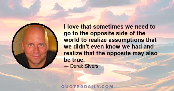 I love that sometimes we need to go to the opposite side of the world to realize assumptions that we didn't even know we had and realize that the opposite may also be true.