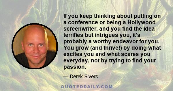 If you keep thinking about putting on a conference or being a Hollywood screenwriter, and you find the idea terrifies but intrigues you, it's probably a worthy endeavor for you. You grow (and thrive!) by doing what