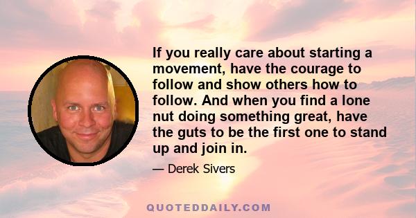 If you really care about starting a movement, have the courage to follow and show others how to follow. And when you find a lone nut doing something great, have the guts to be the first one to stand up and join in.