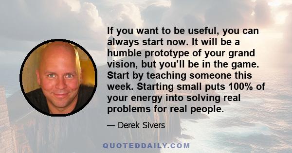 If you want to be useful, you can always start now. It will be a humble prototype of your grand vision, but you’ll be in the game. Start by teaching someone this week. Starting small puts 100% of your energy into