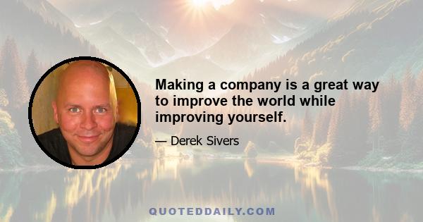 Making a company is a great way to improve the world while improving yourself.