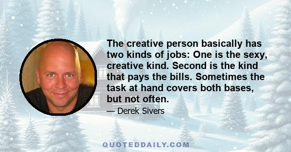 The creative person basically has two kinds of jobs: One is the sexy, creative kind. Second is the kind that pays the bills. Sometimes the task at hand covers both bases, but not often.