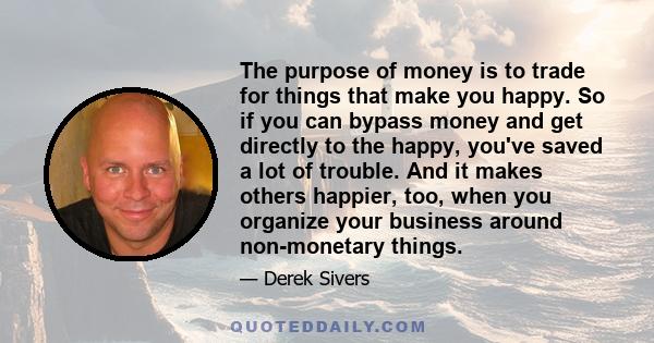 The purpose of money is to trade for things that make you happy. So if you can bypass money and get directly to the happy, you've saved a lot of trouble. And it makes others happier, too, when you organize your business 