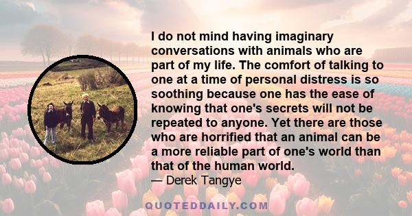 I do not mind having imaginary conversations with animals who are part of my life. The comfort of talking to one at a time of personal distress is so soothing because one has the ease of knowing that one's secrets will