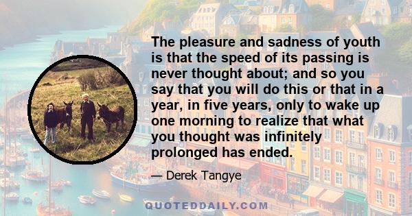 The pleasure and sadness of youth is that the speed of its passing is never thought about; and so you say that you will do this or that in a year, in five years, only to wake up one morning to realize that what you