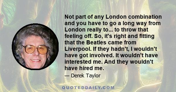 Not part of any London combination and you have to go a long way from London really to... to throw that feeling off. So, it's right and fitting that the Beatles came from Liverpool. If they hadn't, I wouldn't have got