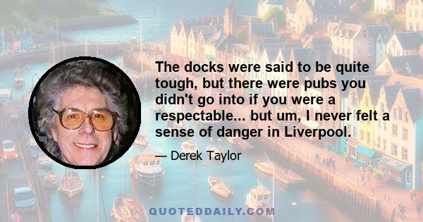 The docks were said to be quite tough, but there were pubs you didn't go into if you were a respectable... but um, I never felt a sense of danger in Liverpool.