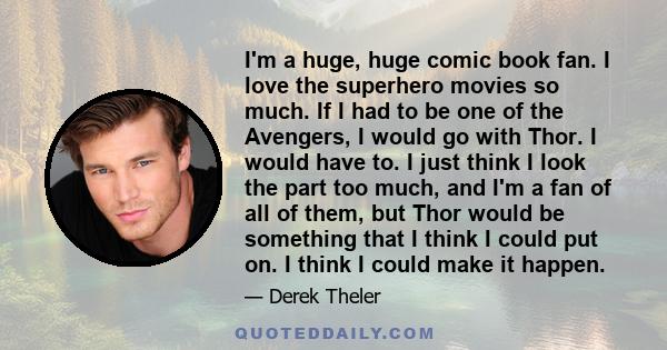 I'm a huge, huge comic book fan. I love the superhero movies so much. If I had to be one of the Avengers, I would go with Thor. I would have to. I just think I look the part too much, and I'm a fan of all of them, but