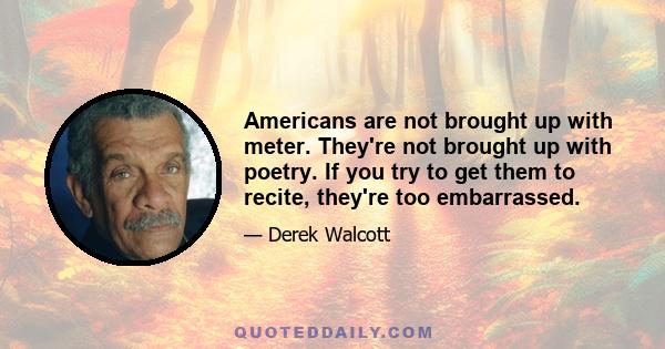 Americans are not brought up with meter. They're not brought up with poetry. If you try to get them to recite, they're too embarrassed.