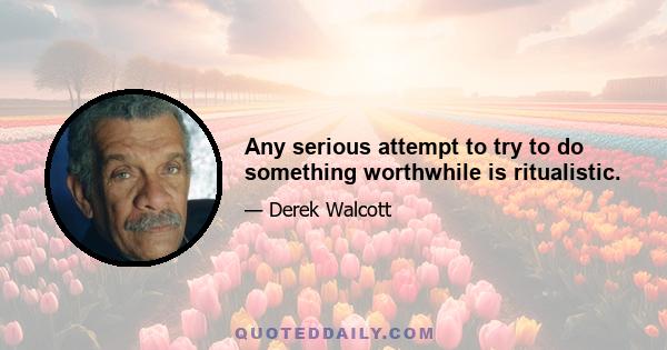 Any serious attempt to try to do something worthwhile is ritualistic.