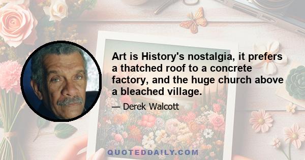 Art is History's nostalgia, it prefers a thatched roof to a concrete factory, and the huge church above a bleached village.