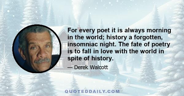 For every poet it is always morning in the world; history a forgotten, insomniac night. The fate of poetry is to fall in love with the world in spite of history.