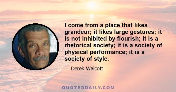 I come from a place that likes grandeur; it likes large gestures; it is not inhibited by flourish; it is a rhetorical society; it is a society of physical performance; it is a society of style.