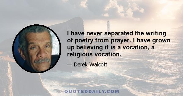 I have never separated the writing of poetry from prayer. I have grown up believing it is a vocation, a religious vocation.