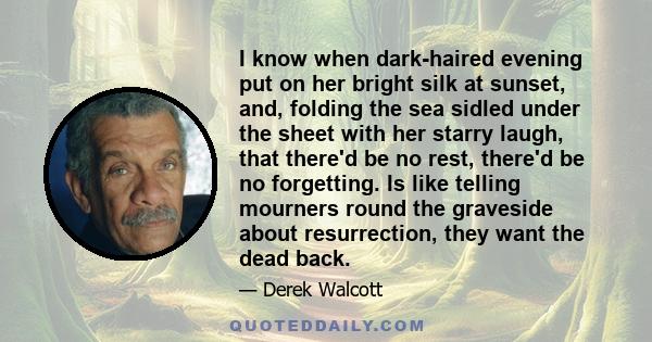 I know when dark-haired evening put on her bright silk at sunset, and, folding the sea sidled under the sheet with her starry laugh, that there'd be no rest, there'd be no forgetting. Is like telling mourners round the