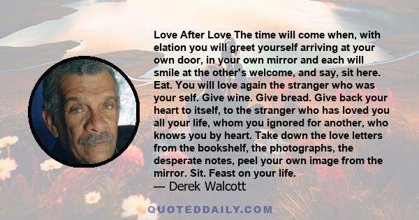 Love After Love The time will come when, with elation you will greet yourself arriving at your own door, in your own mirror and each will smile at the other's welcome, and say, sit here. Eat. You will love again the