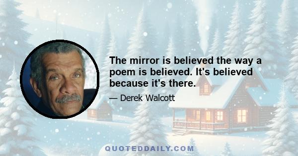 The mirror is believed the way a poem is believed. It's believed because it's there.