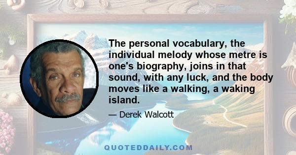 The personal vocabulary, the individual melody whose metre is one's biography, joins in that sound, with any luck, and the body moves like a walking, a waking island.