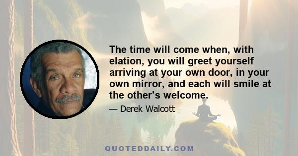 The time will come when, with elation, you will greet yourself arriving at your own door, in your own mirror, and each will smile at the other’s welcome.