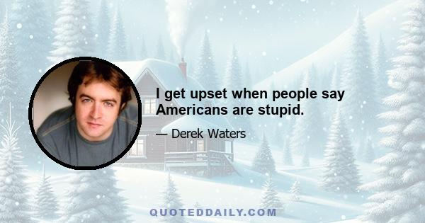 I get upset when people say Americans are stupid.