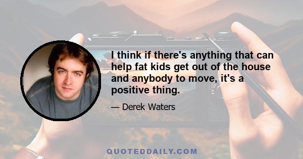 I think if there's anything that can help fat kids get out of the house and anybody to move, it's a positive thing.