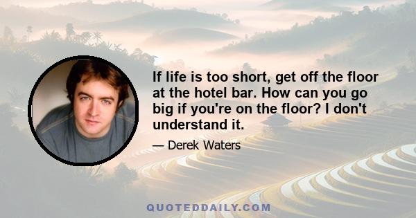 If life is too short, get off the floor at the hotel bar. How can you go big if you're on the floor? I don't understand it.