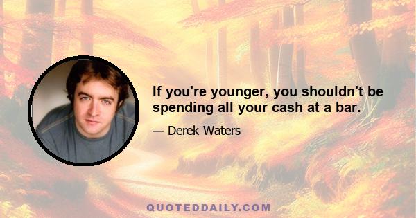 If you're younger, you shouldn't be spending all your cash at a bar.