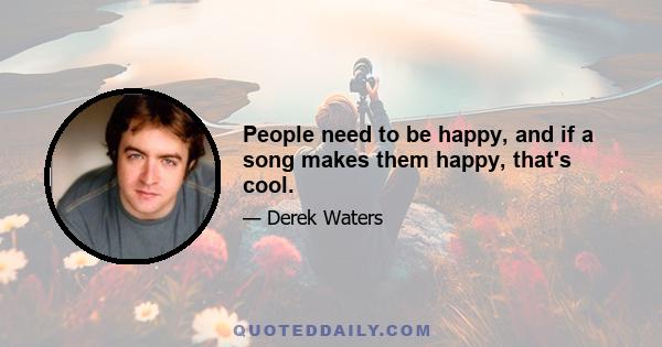 People need to be happy, and if a song makes them happy, that's cool.