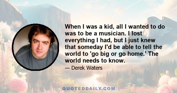 When I was a kid, all I wanted to do was to be a musician. I lost everything I had, but I just knew that someday I'd be able to tell the world to 'go big or go home.' The world needs to know.