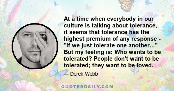 At a time when everybody in our culture is talking about tolerance, it seems that tolerance has the highest premium of any response - If we just tolerate one another... But my feeling is: Who wants to be tolerated?