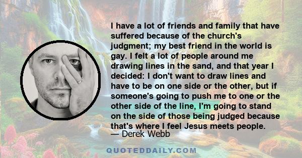 I have a lot of friends and family that have suffered because of the church's judgment; my best friend in the world is gay. I felt a lot of people around me drawing lines in the sand, and that year I decided: I don't