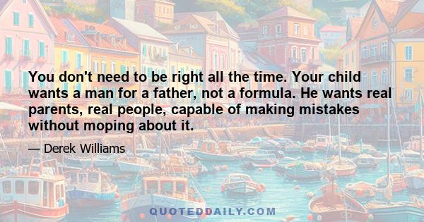 You don't need to be right all the time. Your child wants a man for a father, not a formula. He wants real parents, real people, capable of making mistakes without moping about it.