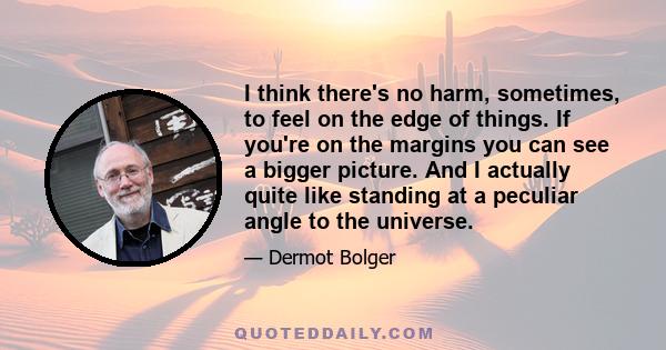 I think there's no harm, sometimes, to feel on the edge of things. If you're on the margins you can see a bigger picture. And I actually quite like standing at a peculiar angle to the universe.