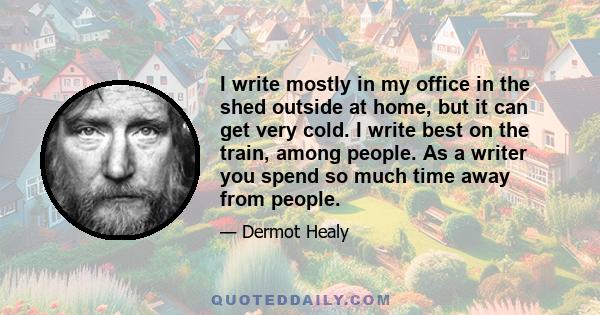 I write mostly in my office in the shed outside at home, but it can get very cold. I write best on the train, among people. As a writer you spend so much time away from people.