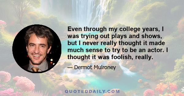 Even through my college years, I was trying out plays and shows, but I never really thought it made much sense to try to be an actor. I thought it was foolish, really.