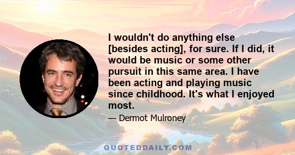 I wouldn't do anything else [besides acting], for sure. If I did, it would be music or some other pursuit in this same area. I have been acting and playing music since childhood. It's what I enjoyed most.