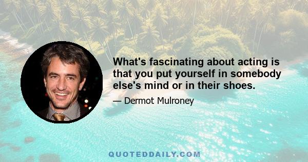 What's fascinating about acting is that you put yourself in somebody else's mind or in their shoes.