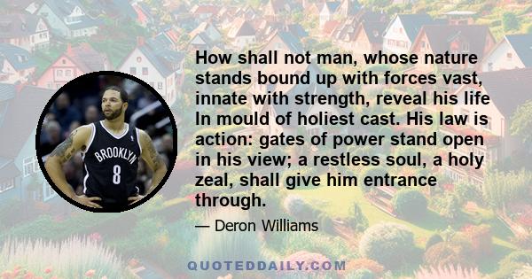 How shall not man, whose nature stands bound up with forces vast, innate with strength, reveal his life In mould of holiest cast. His law is action: gates of power stand open in his view; a restless soul, a holy zeal,