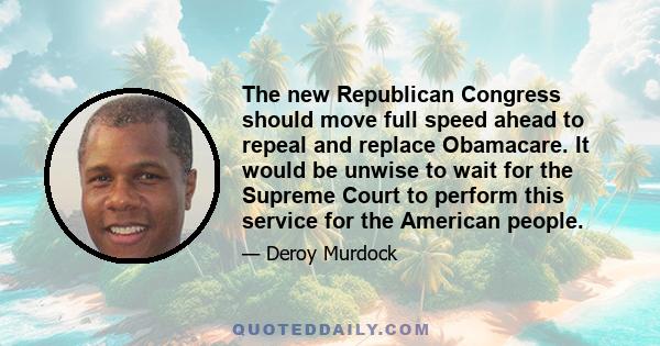 The new Republican Congress should move full speed ahead to repeal and replace Obamacare. It would be unwise to wait for the Supreme Court to perform this service for the American people.