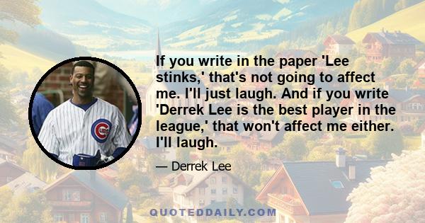 If you write in the paper 'Lee stinks,' that's not going to affect me. I'll just laugh. And if you write 'Derrek Lee is the best player in the league,' that won't affect me either. I'll laugh.