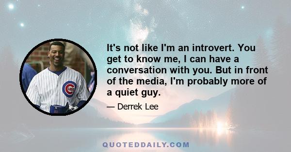 It's not like I'm an introvert. You get to know me, I can have a conversation with you. But in front of the media, I'm probably more of a quiet guy.